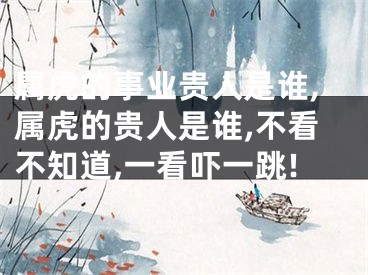 属虎的事业贵人是谁,属虎的贵人是谁,不看不知道,一看吓一跳!
