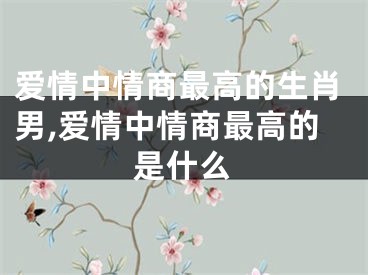 爱情中情商最高的生肖男,爱情中情商最高的是什么