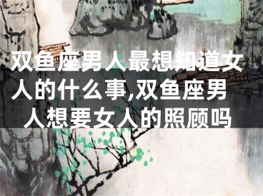 双鱼座男人最想知道女人的什么事,双鱼座男人想要女人的照顾吗