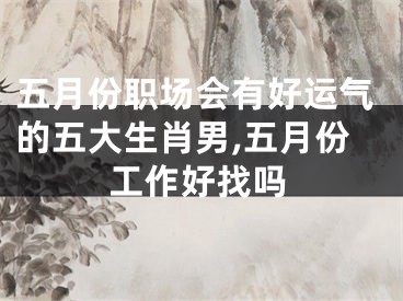 五月份职场会有好运气的五大生肖男,五月份工作好找吗