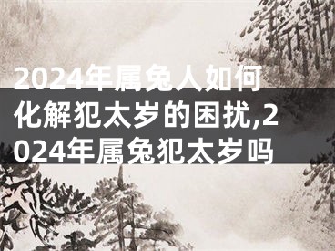 2024年属兔人如何化解犯太岁的困扰,2024年属兔犯太岁吗