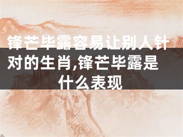 锋芒毕露容易让别人针对的生肖,锋芒毕露是什么表现