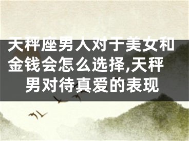 天秤座男人对于美女和金钱会怎么选择,天秤男对待真爱的表现