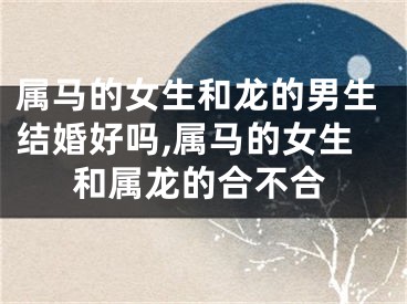 属马的女生和龙的男生结婚好吗,属马的女生和属龙的合不合