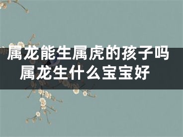 属龙能生属虎的孩子吗 属龙生什么宝宝好