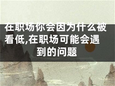 在职场你会因为什么被看低,在职场可能会遇到的问题