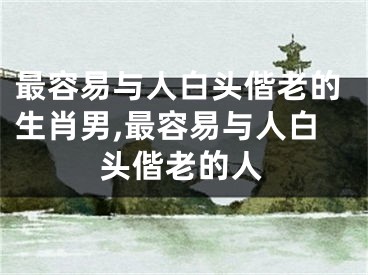 最容易与人白头偕老的生肖男,最容易与人白头偕老的人