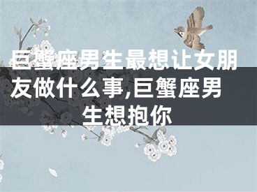 巨蟹座男生最想让女朋友做什么事,巨蟹座男生想抱你