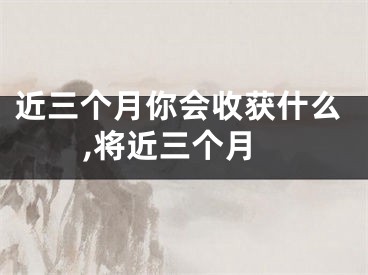 近三个月你会收获什么,将近三个月