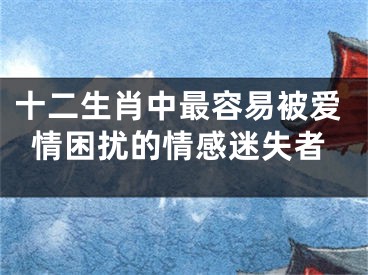 十二生肖中最容易被爱情困扰的情感迷失者