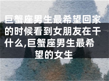 巨蟹座男生最希望回家的时候看到女朋友在干什么,巨蟹座男生最希望的女生