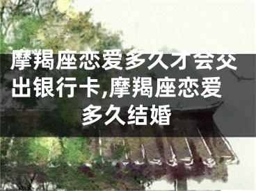 摩羯座恋爱多久才会交出银行卡,摩羯座恋爱多久结婚