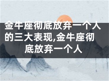 金牛座彻底放弃一个人的三大表现,金牛座彻底放弃一个人