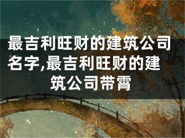 最吉利旺财的建筑公司名字,最吉利旺财的建筑公司带霄