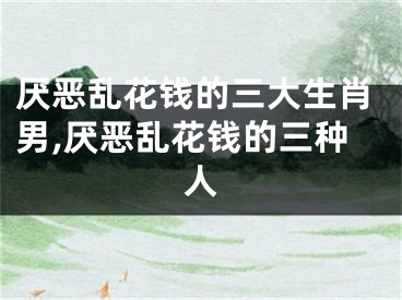 厌恶乱花钱的三大生肖男,厌恶乱花钱的三种人