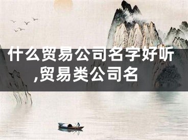 什么贸易公司名字好听,贸易类公司名