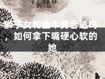 狮子女和金牛男合适吗，如何拿下嘴硬心软的她