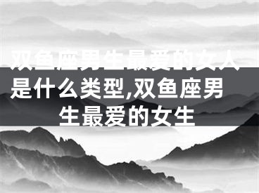 双鱼座男生最爱的女人是什么类型,双鱼座男生最爱的女生