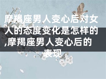 摩羯座男人变心后对女人的态度变化是怎样的,摩羯座男人变心后的表现