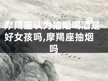 摩羯座认为抽烟喝酒是好女孩吗,摩羯座抽烟吗