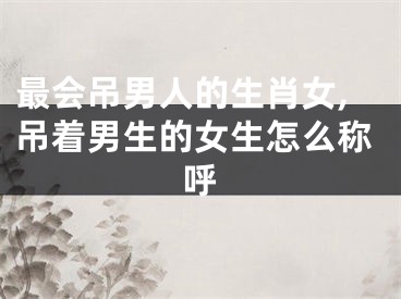 最会吊男人的生肖女,吊着男生的女生怎么称呼