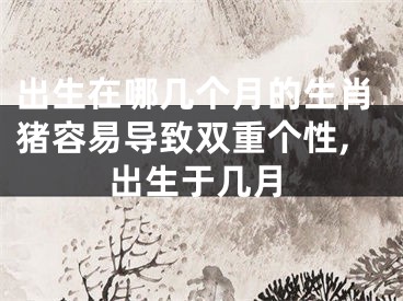 出生在哪几个月的生肖猪容易导致双重个性,出生于几月