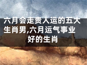 六月会走贵人运的五大生肖男,六月运气事业好的生肖