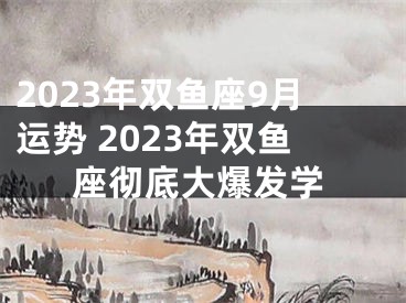 2023年双鱼座9月运势 2023年双鱼座彻底大爆发学