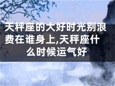 天秤座的大好时光别浪费在谁身上,天秤座什么时候运气好