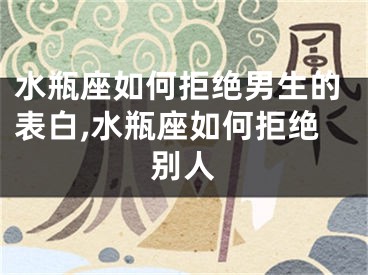 水瓶座如何拒绝男生的表白,水瓶座如何拒绝别人