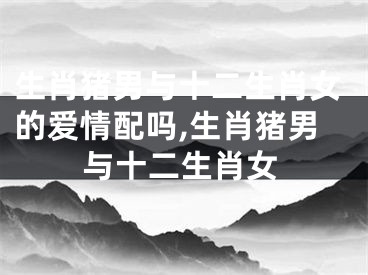 生肖猪男与十二生肖女的爱情配吗,生肖猪男与十二生肖女