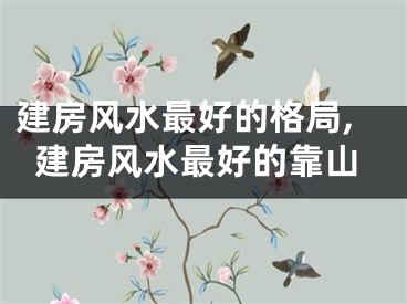 建房风水最好的格局,建房风水最好的靠山
