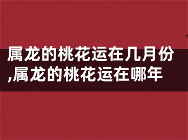 属龙的桃花运在几月份,属龙的桃花运在哪年