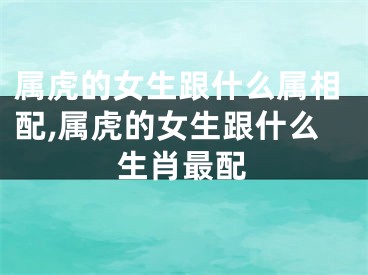 属虎的女生跟什么属相配,属虎的女生跟什么生肖最配