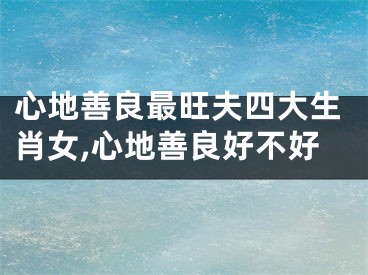 心地善良最旺夫四大生肖女,心地善良好不好