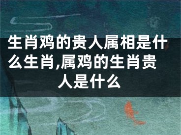生肖鸡的贵人属相是什么生肖,属鸡的生肖贵人是什么