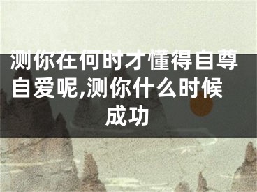 测你在何时才懂得自尊自爱呢,测你什么时候成功