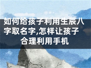 如何给孩子利用生辰八字取名字,怎样让孩子合理利用手机