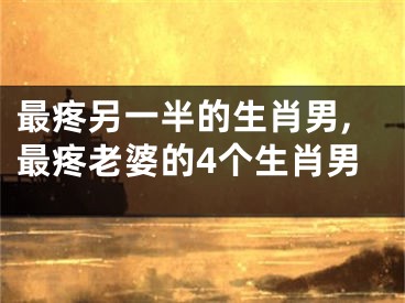 最疼另一半的生肖男,最疼老婆的4个生肖男
