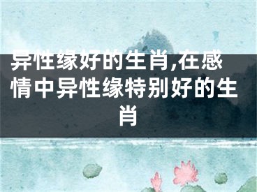 异性缘好的生肖,在感情中异性缘特别好的生肖