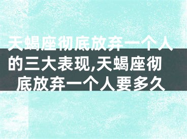 天蝎座彻底放弃一个人的三大表现,天蝎座彻底放弃一个人要多久