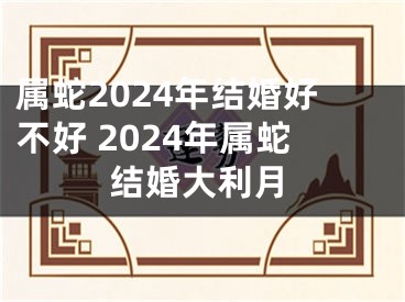 属蛇2024年结婚好不好 2024年属蛇结婚大利月