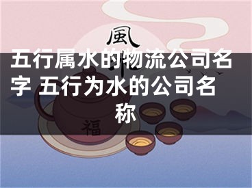 五行属水的物流公司名字 五行为水的公司名称