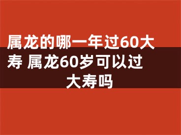 属龙的哪一年过60大寿 属龙60岁可以过大寿吗