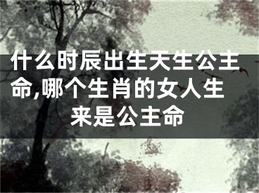 什么时辰出生天生公主命,哪个生肖的女人生来是公主命
