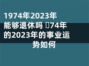 1974年2023年能够退休吗 ​74年的2023年的事业运势如何