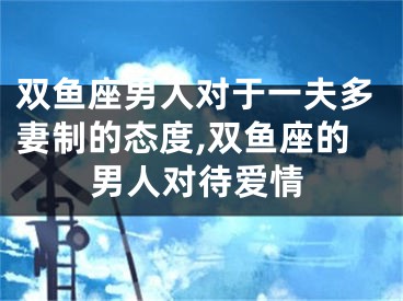 双鱼座男人对于一夫多妻制的态度,双鱼座的男人对待爱情