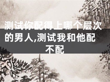 测试你配得上哪个层次的男人,测试我和他配不配