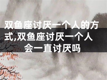 双鱼座讨厌一个人的方式,双鱼座讨厌一个人会一直讨厌吗