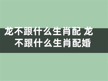 龙不跟什么生肖配 龙不跟什么生肖配婚